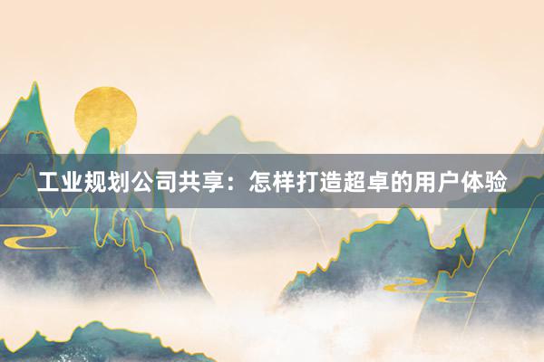 工业规划公司共享：怎样打造超卓的用户体验