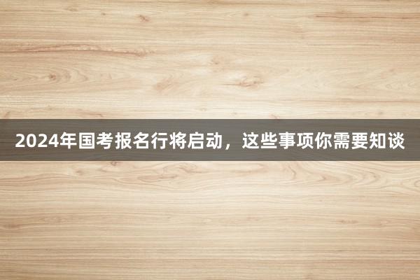 2024年国考报名行将启动，这些事项你需要知谈