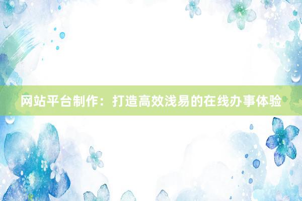 网站平台制作：打造高效浅易的在线办事体验