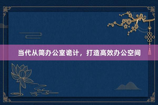 当代从简办公室诡计，打造高效办公空间