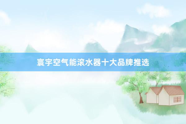 寰宇空气能滚水器十大品牌推选