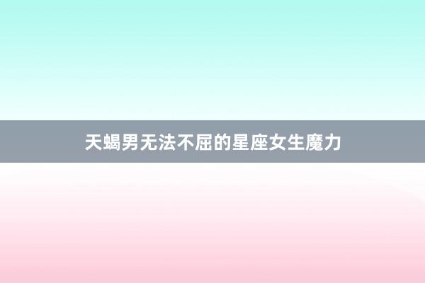 天蝎男无法不屈的星座女生魔力