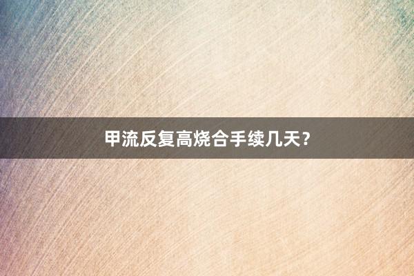 甲流反复高烧合手续几天？