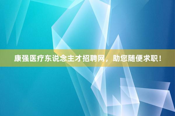 康强医疗东说念主才招聘网，助您随便求职！