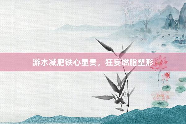 游水减肥铁心显贵，狂妄燃脂塑形